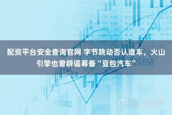 配资平台安全查询官网 字节跳动否认造车，火山引擎也曾辟谣筹备“豆包汽车”