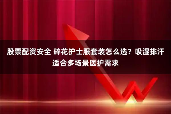 股票配资安全 碎花护士服套装怎么选？吸湿排汗适合多场景医护需求