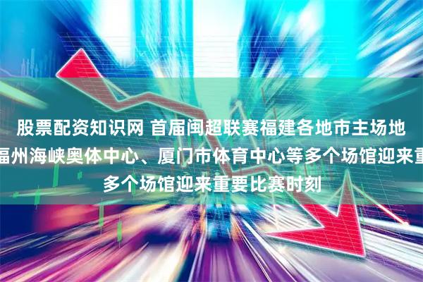 股票配资知识网 首届闽超联赛福建各地市主场地正式出炉，福州海峡奥体中心、厦门市体育中心等多个场馆迎来重要比赛时刻