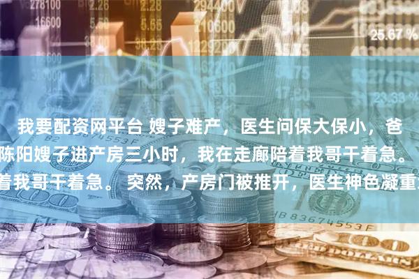 我要配资网平台 嫂子难产，医生问保大保小，爸妈却让我选 陈峰王悦陈阳嫂子进产房三小时，我在走廊陪着我哥干着急。 突然，产房门被推开，医生神色凝重地冲出来。