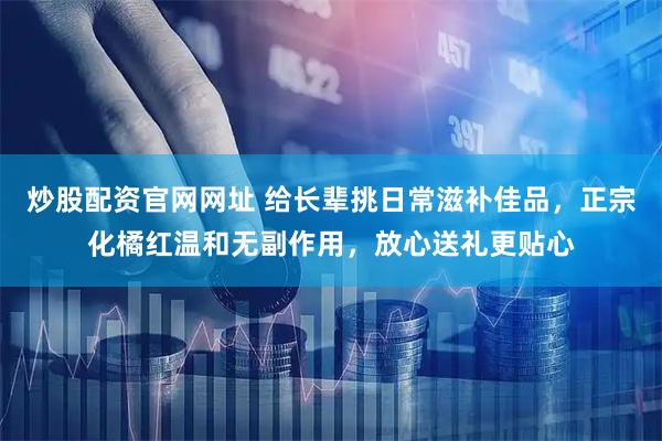 炒股配资官网网址 给长辈挑日常滋补佳品，正宗化橘红温和无副作用，放心送礼更贴心
