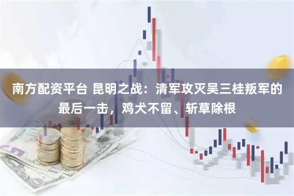 南方配资平台 昆明之战：清军攻灭吴三桂叛军的最后一击，鸡犬不留、斩草除根