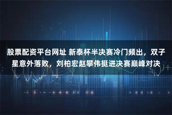 股票配资平台网址 新泰杯半决赛冷门频出，双子星意外落败，刘柏宏赵攀伟挺进决赛巅峰对决