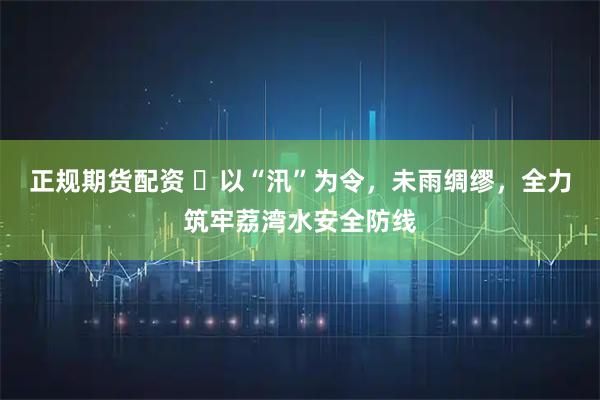 正规期货配资 ​以“汛”为令，未雨绸缪，全力筑牢荔湾水安全防线